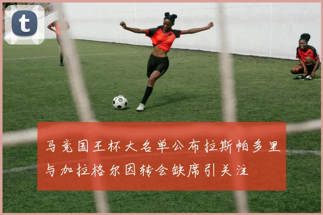 马竞国王杯大名单公布拉斯帕多里与加拉格尔因转会缺席引关注