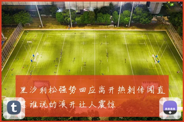 里沙利松强势回应离开热刺传闻直言谁说的滚开让人震惊
